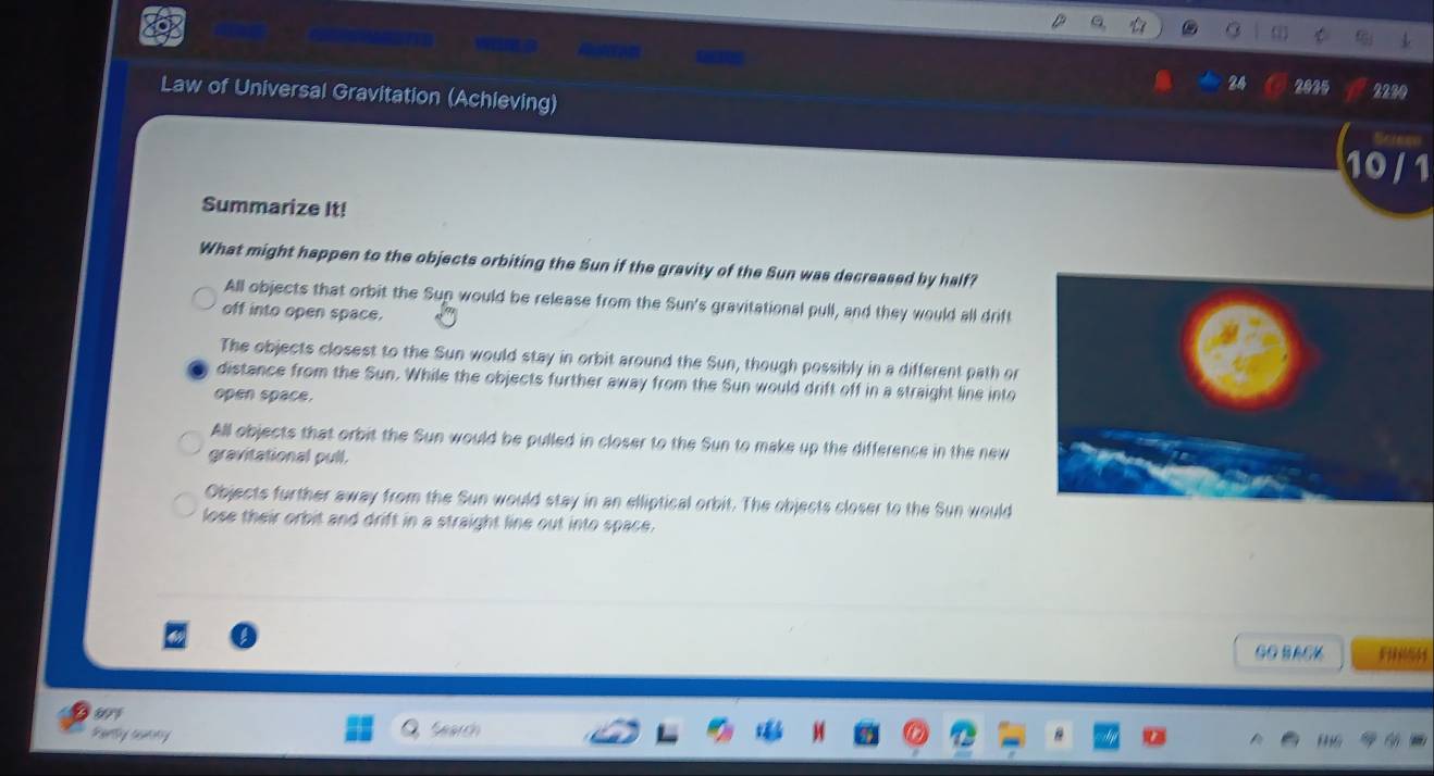 24 2025 2250
Law of Universal Gravitation (Achieving)
10 / 1
Summarize It!
What might happen to the objects orbiting the Sun if the gravity of the Sun was decreased by half?
All objects that orbit the Sup would be release from the Sun's gravitational pull, and they would all drift
off into open space.
The objects closest to the Sun would stay in orbit around the Sun, though possibly in a different path or
distance from the Sun. While the objects further away from the Sun would drift off in a straight line into
open space.
All objects that orbit the Sun would be pulled in closer to the Sun to make up the difference in the new
gravitational pull.
Objects further away from the Sun would stay in an elliptical orbit. The objects closer to the Sun would
lose their orbit and drift in a straight line out into space.
GO BACK
Perty aamny