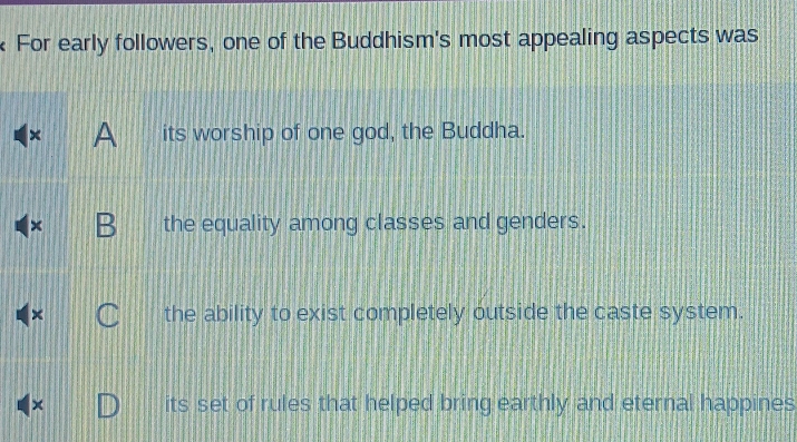 For early followers, one of the Buddhism's most appealing aspects was
× A its worship of one god, the Buddha.
the equality among classes and genders.
the ability to exist completely outside the caste system.
its set of rules that helped bring earthly and eternal happines