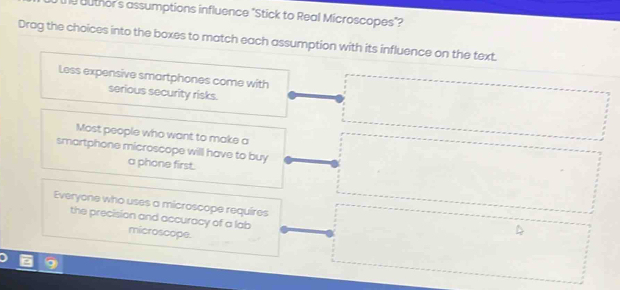 he buthor's assumptions influence "Stick to Real Microscopes"?
Drag the choices into the boxes to match each assumption with its influence on the text.
Less expensive smartphones come with
serious security risks.
Most people who want to make a
smartphone microscope will have to buy
a phone first.
Everyone who uses a microscope requires
the precision and accuracy of a lab
microscope.