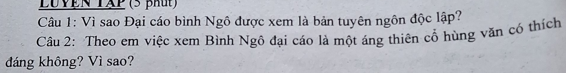 LUYEN TAP (5 phút) 
Câu 1: Vì sao Đại cáo bình Ngô được xem là bản tuyên ngôn độc lập? 
Câu 2: Theo em việc xem Bình Ngô đại cáo là một áng thiên cổ hùng văn có thích 
đáng không? Vì sao?