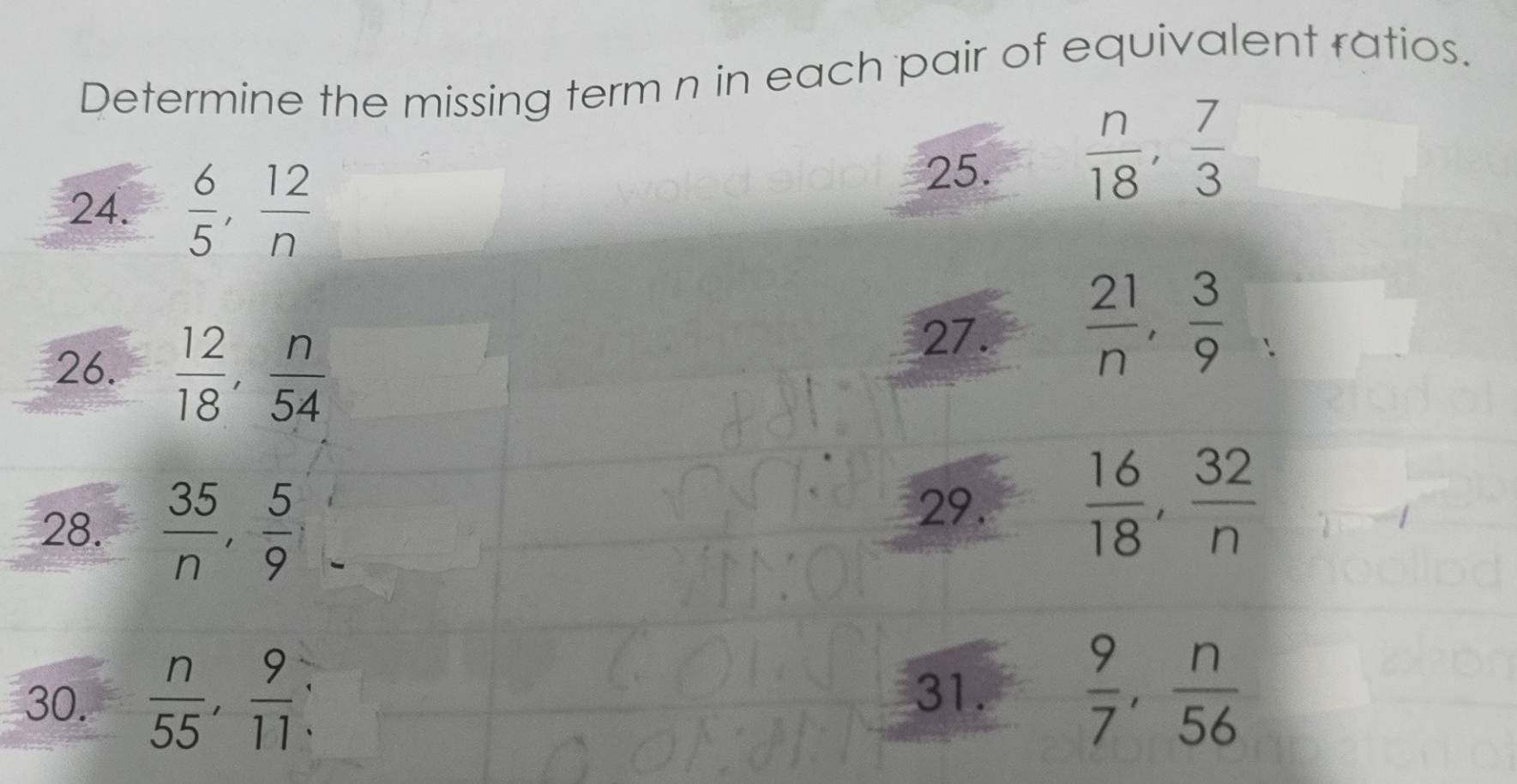 Determine the missing term n in each pair of equivalent ratios. 
25.  n/18 ,  7/3 
24.  6/5 ,  12/n 
26.  12/18 ,  n/54 
27.  21/n ,  3/9 
28.  35/n ,  5/9 
29.  16/18 ,  32/n 
30.  n/55 ,  9/11  : 31.  9/7 ,  n/56 