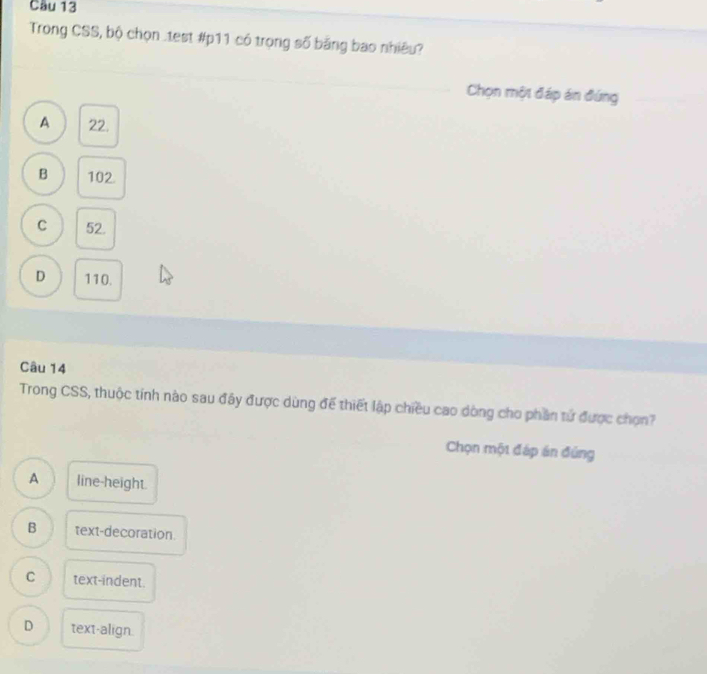 Cầu 13
Trong CSS, bộ chọn .test #p11 có trọng số băng bao nhiều?
Chọn một đáp án đứng
A 22.
B 102.
C 52.
D 110.
Câu 14
Trong CSS, thuộc tính nào sau đây được dùng để thiết lập chiều cao dòng cho phần tử được chọn?
Chọn một đáp án đủng
A line-height.
B text-decoration.
C text-indent.
D text-align.