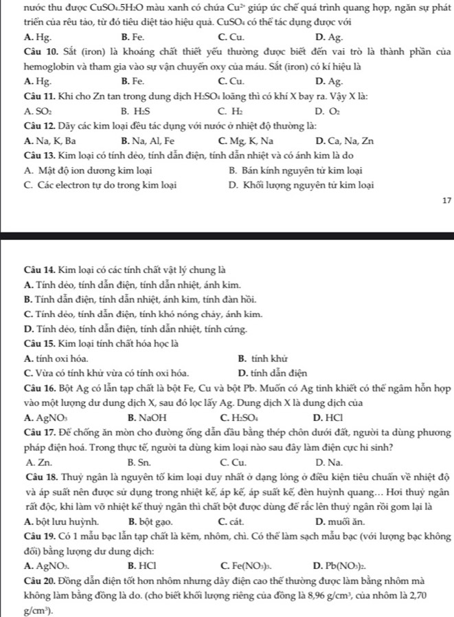 nước thu được CuSO₄.5H₂O màu xanh có chứa Cu^(2+) giúp ức chế quá trình quang hợp, ngăn sự phát
triển của rêu tảo, từ đó tiêu diệt tảo hiệu quả. CuSO₄ có thể tác dụng được với
A. Hg. B. Fe. C. Cu. D. Ag.
Câu 10. Sắt (iron) là khoáng chất thiết yếu thường được biết đến vai trò là thành phần của
hemoglobin và tham gia vào sự vận chuyển oxy của máu. Sắt (iron) có kí hiệu là
A. Hg. B. Fe. C. Cu. D. Ag.
Câu 11. Khi cho Zn tan trong dung dịch H₂SO₄ loãng thì có khí X bay ra. Vậy X là:
A. SO₂ B. H₂S C. H: D. O
Câu 12. Dãy các kim loại đều tác dụng với nước ở nhiệt độ thường là:
A. Na, K, Ba B. Na, Al, Fe C. Mg, K, Na D. Ca, Na, Zn
Câu 13. Kim loại có tính dẻo, tính dẫn điện, tính dẫn nhiệt và có ánh kim là do
A. Mật độ ion dương kim loại B. Bán kính nguyên tử kim loại
C. Các electron tự do trong kim loại D. Khối lượng nguyên tử kim loại
17
Câu 14. Kim loại có các tính chất vật lý chung là
A. Tính dẻo, tính dẫn điện, tính dẫn nhiệt, ánh kim.
B. Tính dẫn điện, tính dẫn nhiệt, ánh kim, tính đàn hồi.
C. Tính dẻo, tính dẫn điện, tính khó nóng chảy, ánh kim.
D. Tính dẻo, tính dẫn điện, tính dẫn nhiệt, tính cứng.
Câu 15. Kim loại tính chất hóa học là
A. tính oxi hóa. B. tính khử
C. Vừa có tính khử vừa có tính oxi hóa. D. tính dẫn điện
Câu 16. Bột Ag có lẫn tạp chất là bột Fe, Cu và bột Pb. Muốn có Ag tinh khiết có thể ngâm hỗn hợp
vào một lượng dư dung dịch X, sau đó lọc lấy Ag. Dung dịch X là dung dịch của
A. AgNO₃ B. NaOH C. H₂SO₄ D. HCl
Câu 17. Để chống ăn mòn cho đường ống dẫn đầu bằng thép chôn dưới đất, người ta dùng phương
pháp điện hoá. Trong thực tế, người ta dùng kim loại nào sau đây làm điện cực hi sinh?
A. Zn. B. Sn. C. Cu. D. Na.
Câu 18. Thuỷ ngân là nguyên tố kim loại duy nhất ở dạng lỏng ở điều kiện tiêu chuẩn về nhiệt độ
và áp suất nên được sử dụng trong nhiệt kế, áp kế, áp suất kế, đèn huỳnh quang... Hơi thuỷ ngân
rất độc, khi làm vỡ nhiệt kế thuỷ ngân thì chất bột được dùng để rắc lên thuỷ ngân rồi gom lại là
A. bột lưu huỳnh. B. bột gạo. C. cát. D. muối ăn.
Câu 19. Có 1 mẫu bạc lẫn tạp chất là kẽm, nhôm, chì. Có thể làm sạch mẫu bạc (với lượng bạc không
đối) bằng lượng dư dung dịch:
A. AgNO_3 B. HCl C. Fe(NO_3)_3. D. Pb(NO_3)_2.
Câu 20. Đồng dẫn điện tốt hơn nhôm nhưng dây điện cao thế thường được làm bằng nhôm mà
không làm bằng đồng là do. (cho biết khối lượng riêng của đồng là 8,96g/cm^3 , của nhôm là 2,70
g/cm^3).