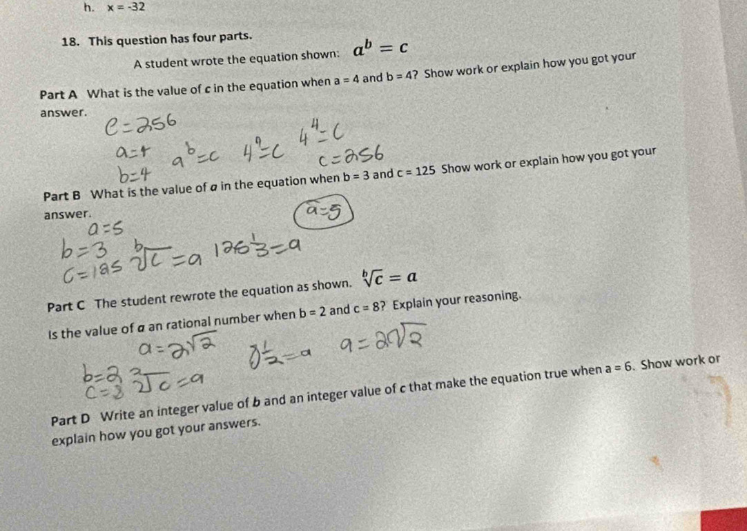 x=-32
18. This question has four parts. 
A student wrote the equation shown: a^b=c
Part A What is the value of c in the equation when a=4 and b=4 ? Show work or explain how you got your 
answer. 
Part B What is the value of a in the equation when b=3 and c=125 Show work or explain how you got your 
answer. 
Part C The student rewrote the equation as shown. sqrt[b](c)=a
Is the value of a an rational number when b=2 and c=8 ? Explain your reasoning. 
Part D Write an integer value of b and an integer value of c that make the equation true when a=6. Show work or 
explain how you got your answers.