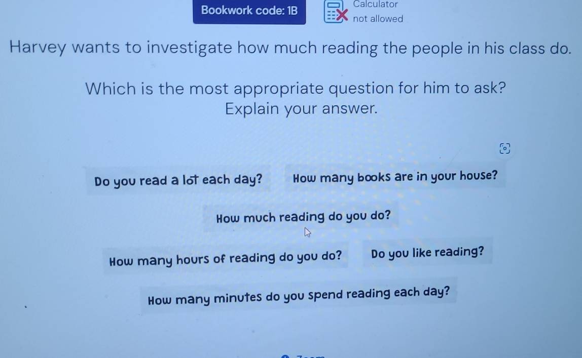 Bookwork code: 1B 
Calculator 
not allowed 
Harvey wants to investigate how much reading the people in his class do. 
Which is the most appropriate question for him to ask? 
Explain your answer. 
Do you read a lot each day? How many books are in your house? 
How much reading do you do? 
How many hours of reading do you do? Do you like reading? 
How many minutes do you spend reading each day?