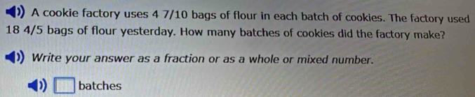 A cookie factory uses 4 7/10 bags of flour in each batch of cookies. The factory used
18 4/5 bags of flour yesterday. How many batches of cookies did the factory make? 
Write your answer as a fraction or as a whole or mixed number. 
) batches