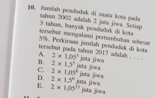 Jumlah penduduk di suatu kota pada
tahun 2002 adalah 2 juta jiwa. Setiap
3 tahun, banyak penduduk di kota
tersebut mengalami pertumbuhan sebesar
5%. Perkiraan jumlah penduduk di kota
tersebut pada tahun 2017 adalah . . . .
A. 2* 1.05^5
B. 2* 1,5^5 juta jiwa
C. 2* 1,05^6 juta jiwa
juta jiwa
D. 2* 1,5^6 juta jiwa
E. 2* 1,05^(15) juta jiwa