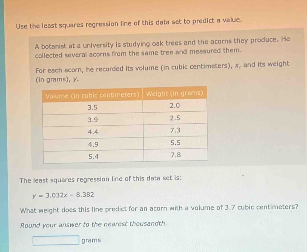 Use the least squares regression line of this data set to predict a value. 
A botanist at a university is studying oak trees and the acorns they produce. He 
collected several acorns from the same tree and measured them. 
For each acorn, he recorded its volume (in cubic centimeters), x, and its weight 
(in grams), y. 
The least squares regression line of this data set is:
y=3.032x-8.382
What weight does this line predict for an acorn with a volume of 3.7 cubic centimeters? 
Round your answer to the nearest thousandth.
grams