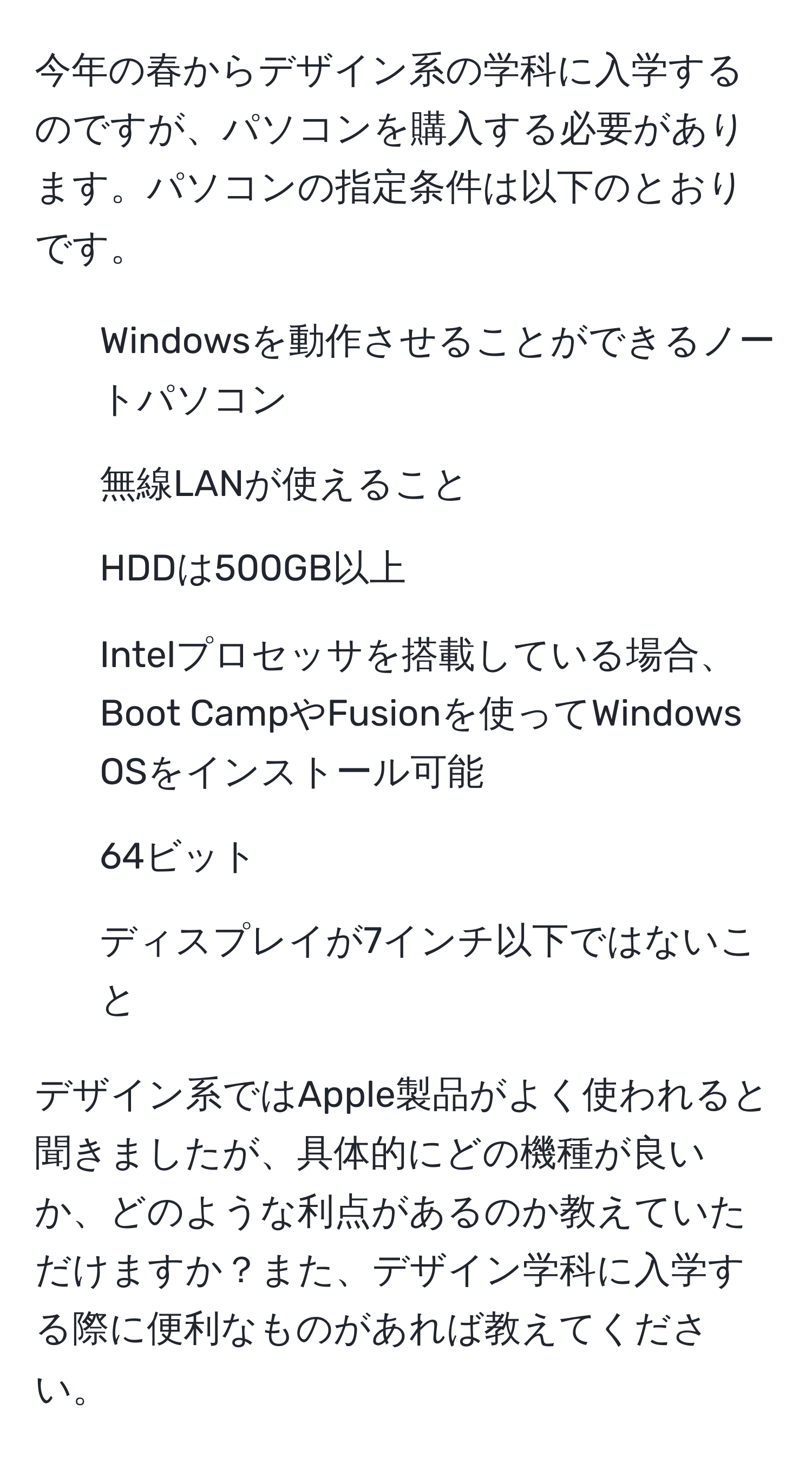 今年の春からデザイン系の学科に入学するのですが、パソコンを購入する必要があります。パソコンの指定条件は以下のとおりです。  
- Windowsを動作させることができるノートパソコン  
- 無線LANが使えること  
- HDDは500GB以上  
- Intelプロセッサを搭載している場合、Boot CampやFusionを使ってWindows OSをインストール可能  
- 64ビット  
- ディスプレイが7インチ以下ではないこと  

デザイン系ではApple製品がよく使われると聞きましたが、具体的にどの機種が良いか、どのような利点があるのか教えていただけますか？また、デザイン学科に入学する際に便利なものがあれば教えてください。