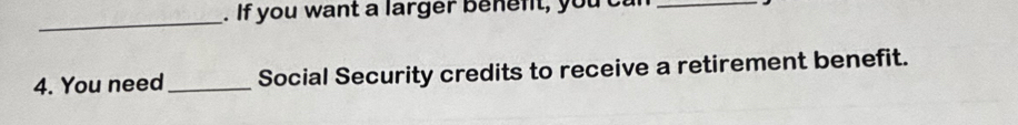 If you want a larger benent, yout 
_ 
4. You need_ Social Security credits to receive a retirement benefit.