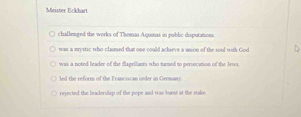 Meister Eckhart
challenged the works of Thomas Aquinas in public disputations.
was a mystic who claimed that one could achieve a union of the soul with God.
was a noted leader of the flagellants who turned to persecution of the Jews.
led the reform of the Franciscan order in Germany.
rejected the leadership of the pope and was burnt at the stake