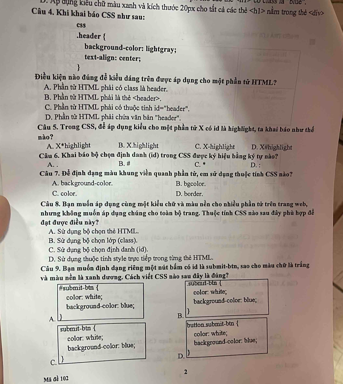 class la ''blue''.
D. Ap dụng kiểu chữ màu xanh và kích thước 20px cho tất cả các thẻ nằm trong thẻ.
Câu 4. Khi khai báo CSS như sau:
css
.header 
background-color: lightgray;
text-align: center;

Điều kiện nào đúng đễ kiểu dáng trên được áp dụng cho một phần tử HTML?
A. Phần tử HTML phải có class là header.
B. Phần tử HTML phải là thẻ.
C. Phần từ HTML phải có thuộc tính id="header".
D. Phần tử HTML phải chứa văn bản "header".
Câu 5. Trong CSS, để áp dụng kiểu cho một phần tử X có id là highlight, ta khai báo như thế
nào?
A. X*highlight B. X.highlight C. X-highlight D. X#highlight
Câu 6. Khai báo bộ chọn định danh (id) trong CSS được ký hiệu bằng ký tự nào?
A. . B. # C. * D. :
Câu 7. Để định dạng màu khung viền quanh phần tử, em sử dụng thuộc tính CSS nào?
A. background-color. B. bgcolor.
C. color. D. border.
Câu 8. Bạn muốn áp dụng cùng một kiểu chữ và màu nền cho nhiều phần tử trên trang web,
nhưng không muốn áp dụng chúng cho toàn bộ trang. Thuộc tính CSS nào sau đây phù hợp đễ
đạt được điều này?
A. Sử dụng bộ chọn thẻ HTML.
B. Sử dụng bộ chọn lớp (class).
C. Sử dụng bộ chọn định danh (id).
D. Sử dụng thuộc tính style trực tiếp trong từng thẻ HTML.
Câu 9. Bạn muốn định dạng riêng một nút bấm có id là submit-btn, sao cho màu chữ là trắng
và màu nền là xanh dương. Cách viết CSS nào sau đây là đúng?
#submit-btn  submɪt-btn 
color: white;
color: white;
background-color: blue; background-color: blue;
A. D
B. 
submit-btn  button submit-btn 
color: white; color: white;
background-color: blue; background-color: blue;
D. 
C. 
2
Mã đề 102