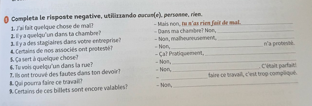 § Completa le risposte negative, utilizzando aucun(e), personne, rien.
1. J’ai fait quelque chose de mal? - Mais non, tu n’as rien fait de mal._
2. Il y a quelqu'un dans ta chambre? - Dans ma chambre? Non,_
3. Il y a des stagiaires dans votre entreprise? - Non, malheureusement,_
- Non,
4. Certains de nos associés ont protesté? _n'a protesté.
5. Ça sert à quelque chose? - Ça? Pratiquement,
6. Tu vois quelqu’un dans la rue?
- Non,
- Non,
7. Ils ont trouvé des fautes dans ton devoir? _. C'était parfait!
8. Qui pourra faire ce travail? __faire ce travail, c'est trop compliqué.

9. Certains de ces billets sont encore valables? - Non,