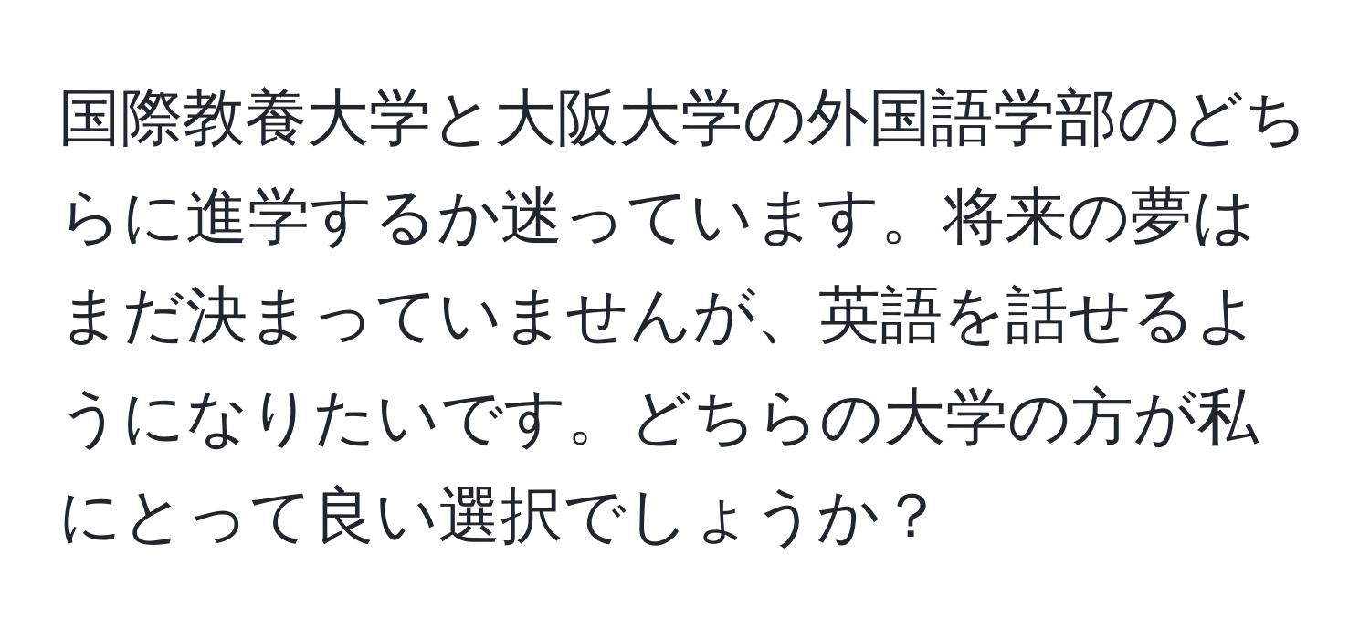 国際教養大学と大阪大学の外国語学部のどちらに進学するか迷っています。将来の夢はまだ決まっていませんが、英語を話せるようになりたいです。どちらの大学の方が私にとって良い選択でしょうか？