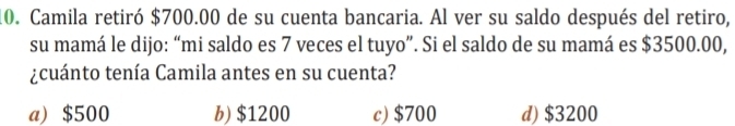 Camila retiró $700.00 de su cuenta bancaria. Al ver su saldo después del retiro,
su mamá le dijo: “mi saldo es 7 veces el tuyo”. Si el saldo de su mamá es $3500.00,
¿cuánto tenía Camila antes en su cuenta?
a) $500 b) $1200 c) $700 d) $3200