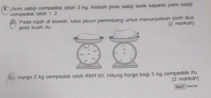 Jisim sebiji cempedak ialah 2 kg. Nisbah jisim sebiji betik kepada jisim sebiji 
cempedak ialah 1 2. 
() Pada rojah di bawah. lukis jarum penimbang untuk menunjukkan jisim dua 
jenis buah itu. [2 markah] 
(b) Harga 2 kg cempedak ialah RM9.80. Hitung harga bagi 5 kg cempedak itu. 
[2 markah] 
KBAT Mendai