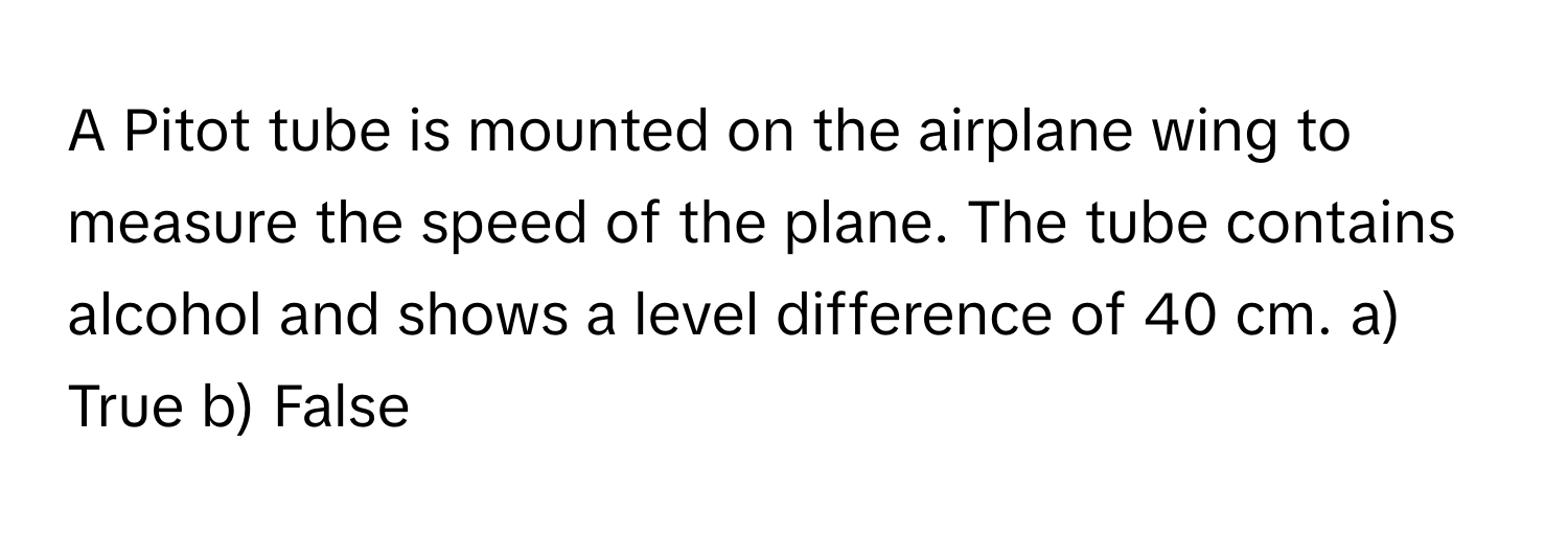 A Pitot tube is mounted on the airplane wing to measure the speed of the plane. The tube contains alcohol and shows a level difference of 40 cm.  a) True b) False