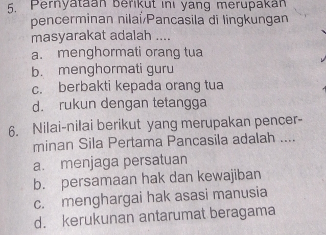 Pernyataan berikut ini yang merupakan
pencerminan nilai/Pancasila di lingkungan
masyarakat adalah ....
a. menghormati orang tua
b. menghormati guru
c. berbakti kepada orang tua
d. rukun dengan tetangga
6. Nilai-nilai berikut yang merupakan pencer-
minan Sila Pertama Pancasila adalah ....
a. menjaga persatuan
b. persamaan hak dan kewajiban
c. menghargai hak asasi manusia
d. kerukunan antarumat beragama