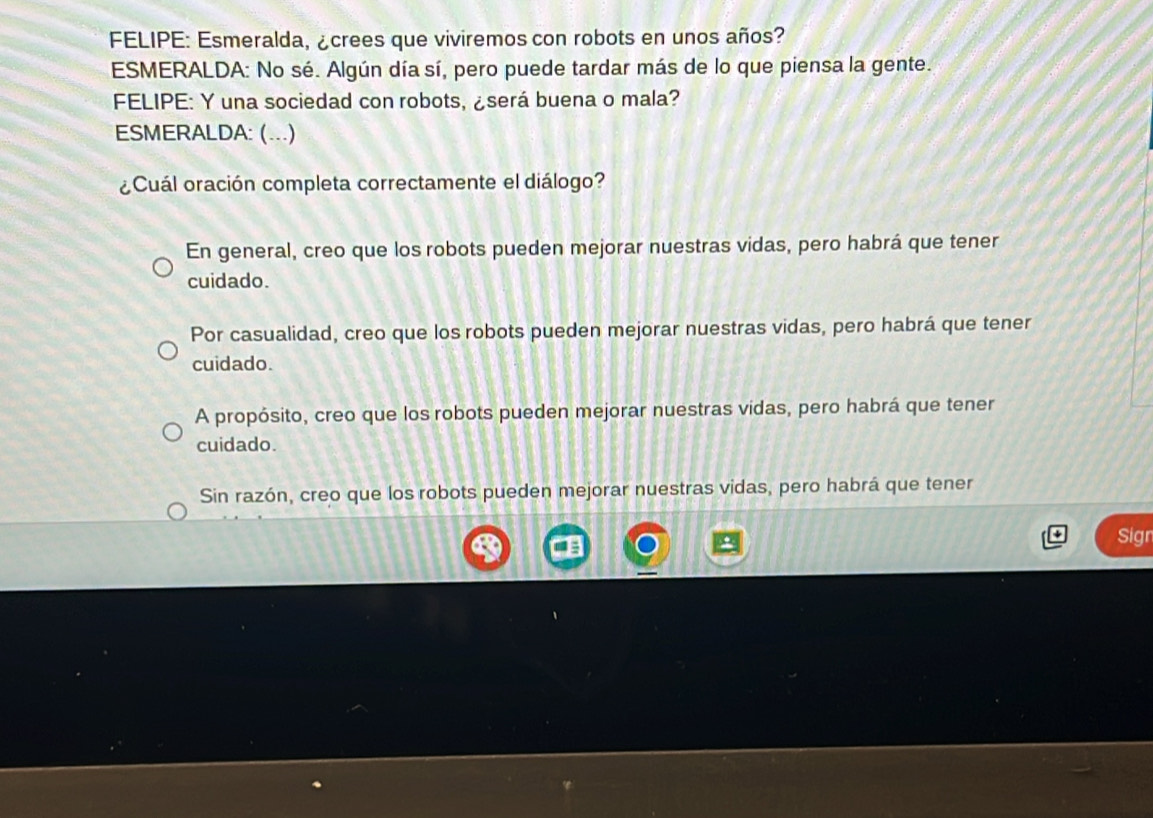 FELIPE: Esmeralda, ¿crees que viviremos con robots en unos años?
ESMERALDA: No sé. Algún día sí, pero puede tardar más de lo que piensa la gente.
FELIPE: Y una sociedad con robots, ¿será buena o mala?
ESMERALDA: (...)
¿Cuál oración completa correctamente el diálogo?
En general, creo que los robots pueden mejorar nuestras vidas, pero habrá que tener
cuidado.
Por casualidad, creo que los robots pueden mejorar nuestras vidas, pero habrá que tener
cuidado.
A propósito, creo que los robots pueden mejorar nuestras vidas, pero habrá que tener
cuidado.
Sin razón, creo que los robots pueden mejorar nuestras vidas, pero habrá que tener
Sigr