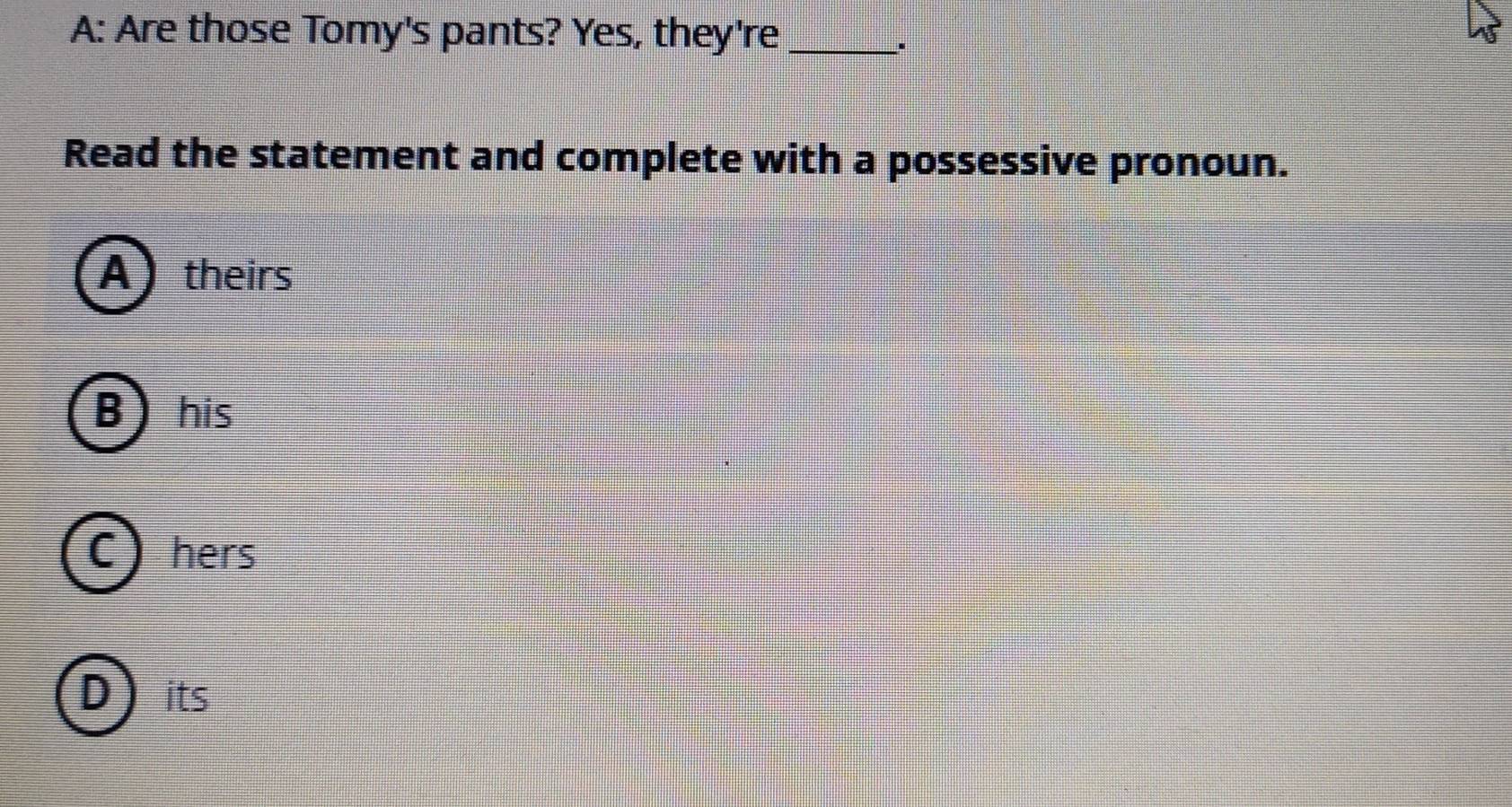 A: Are those Tomy's pants? Yes, they're_
Read the statement and complete with a possessive pronoun.
Atheirs
B his
C) hers
Dits