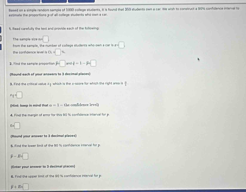 Based on a simple random sample of 1000 college students, it is found that 350 students own a car. We wish to construct a 90% confidence interval to 
estimate the proportions p of all college students who own a car. 
1. Read carefully the text and provide each of the following: 
The sample size n=□
from the sample, the number of college students who own a car is x=□ , 
the confidence level is CL=□ %. 
2. Find the sample proportion widehat p=□ and hat q=1-widehat p=□
(Round each of your answers to 3 decimal places) 
3. Find the critical value s which is the s -score for which the right area is  a/2 .
x_1=□
(Hint: keep in mind that a=1 — the confidence level) 
4. Find the margin of error for this 90 % confidence interval for p
E=□
(Round your answer to 3 decimal places) 
5. Find the lower limit of the 90 % confidence interval for p
widehat p-E=□
(Enter your answer to 3 decimal places) 
6. Find the upper limit of the 90 % confidence interval for p
widehat p+E=□