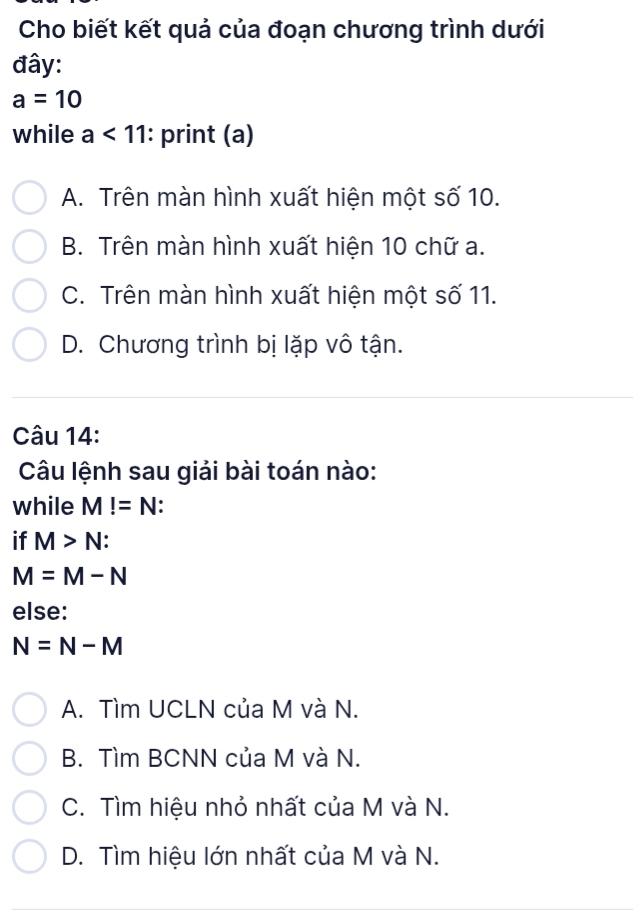 Cho biết kết quả của đoạn chương trình dưới
đây:
a=10
while a<11</tex> : print (a)
A. Trên màn hình xuất hiện một số 10.
B. Trên màn hình xuất hiện 10 chữ a.
C. Trên màn hình xuất hiện một số 11.
D. Chương trình bị lặp vô tận.
Câu 14:
Câu lệnh sau giải bài toán nào:
while M!=N
if M>N :
M=M-N
else:
N=N-M
A. Tìm UCLN của M và N.
B. Tìm BCNN của M và N.
C. Tìm hiệu nhỏ nhất của M và N.
D. Tìm hiệu lớn nhất của M và N.