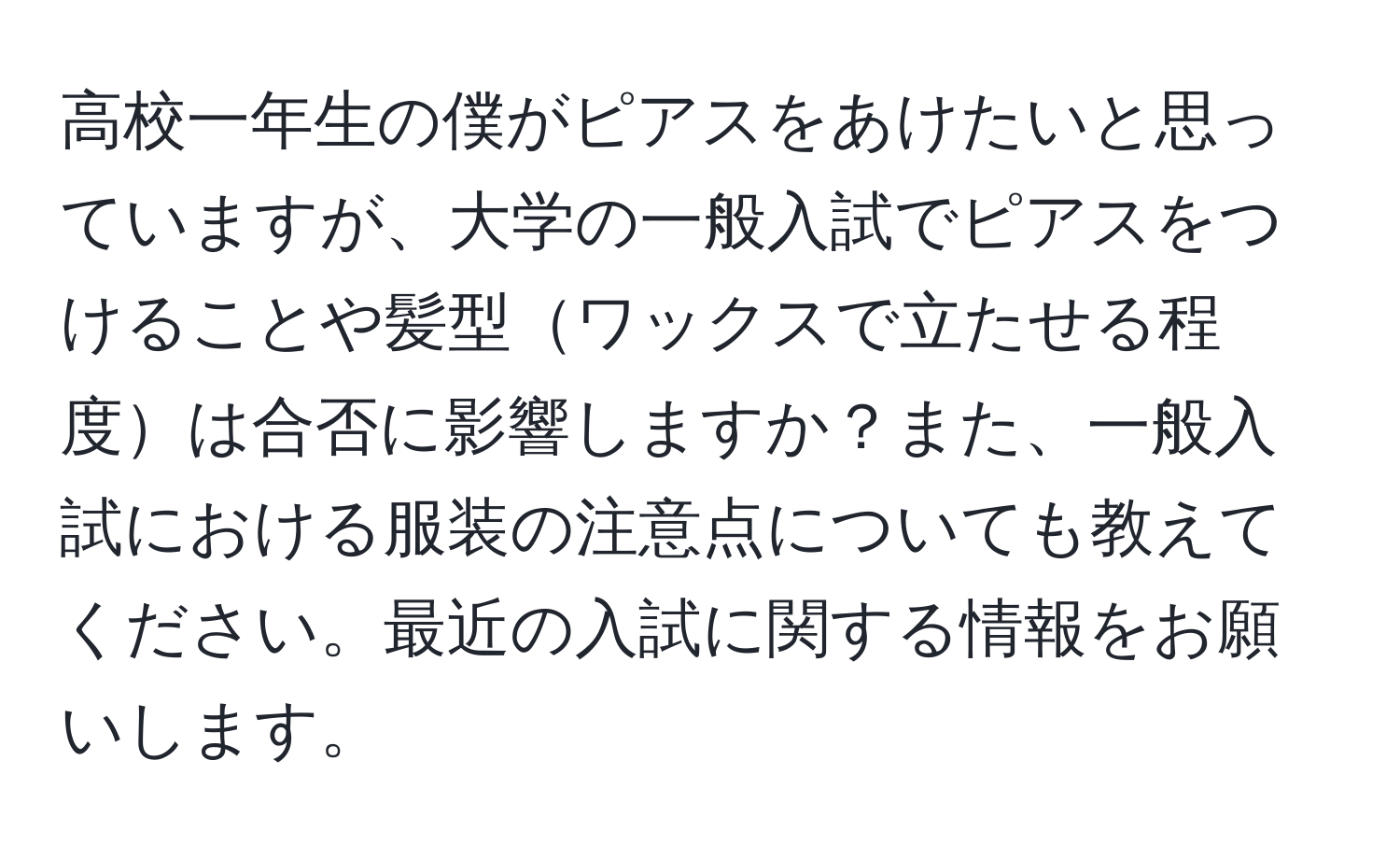 高校一年生の僕がピアスをあけたいと思っていますが、大学の一般入試でピアスをつけることや髪型ワックスで立たせる程度は合否に影響しますか？また、一般入試における服装の注意点についても教えてください。最近の入試に関する情報をお願いします。