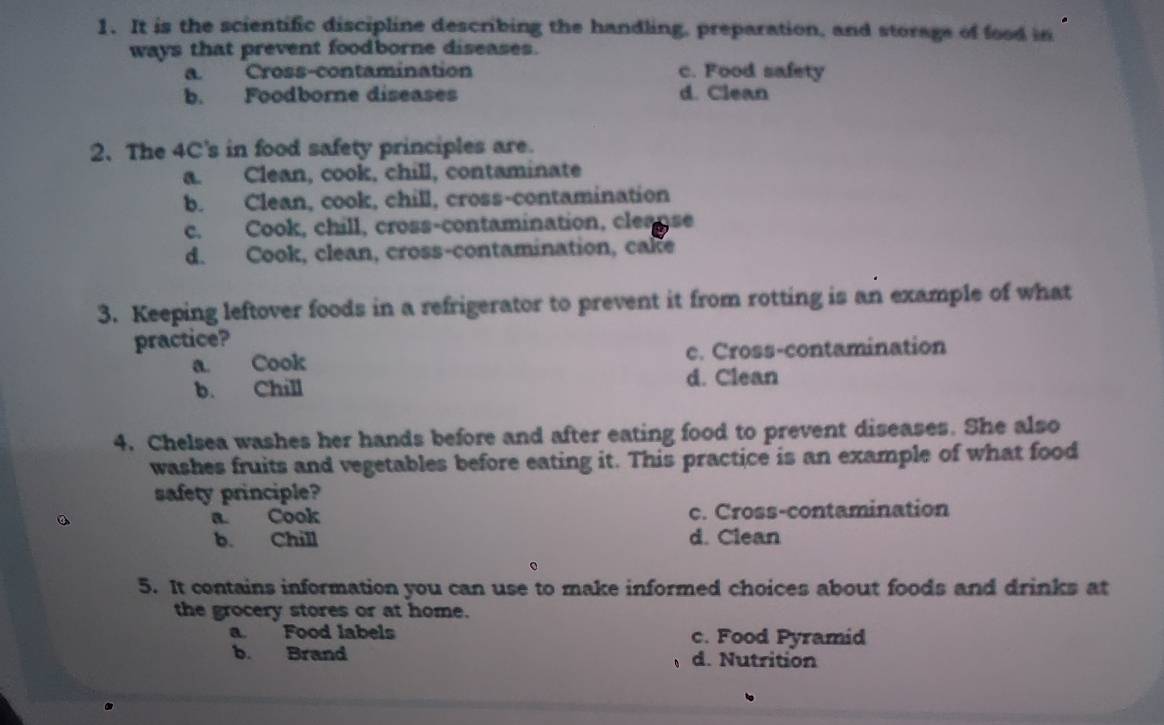 It is the scientific discipline describing the handling, preparation, and storage of food in
ways that prevent foodborne diseases.
a. Cross-contamination c. Food safety
b. Foodborne diseases d. Clean
2. The 4C's in food safety principles are.
a. Clean, cook, chill, contaminate
b. Clean, cook, chill, cross-contamination
c. Cook, chill, cross-contamination, cleanse
d. Cook, clean, cross-contamination, cake
3. Keeping leftover foods in a refrigerator to prevent it from rotting is an example of what
practice?
a. Cook c. Cross-contamination
b. Chill d. Clean
4. Chelsea washes her hands before and after eating food to prevent diseases. She also
washes fruits and vegetables before eating it. This practice is an example of what food
safety principle?
。 a. Cook c. Cross-contamination
b. Chill d. Clean
5. It contains information you can use to make informed choices about foods and drinks at
the grocery stores or at home.
a. Food labels c. Food Pyramid
b. Brand d. Nutrition