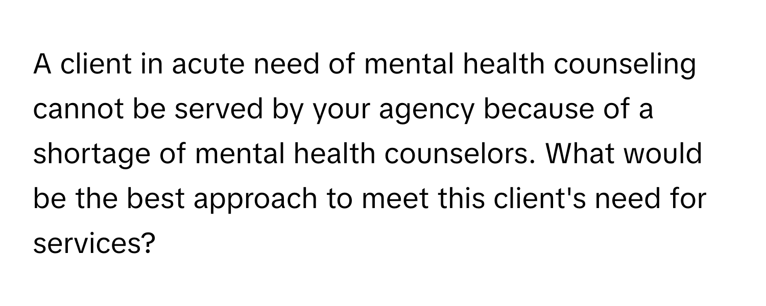 A client in acute need of mental health counseling cannot be served by your agency because of a shortage of mental health counselors. What would be the best approach to meet this client's need for services?