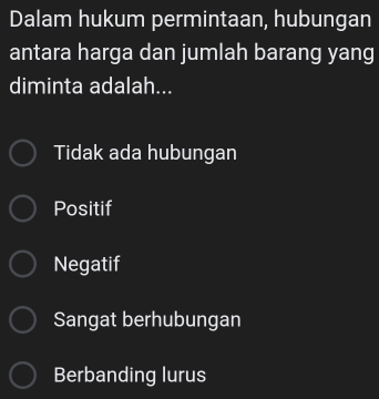 Dalam hukum permintaan, hubungan
antara harga dan jumlah barang yang
diminta adalah...
Tidak ada hubungan
Positif
Negatif
Sangat berhubungan
Berbanding lurus