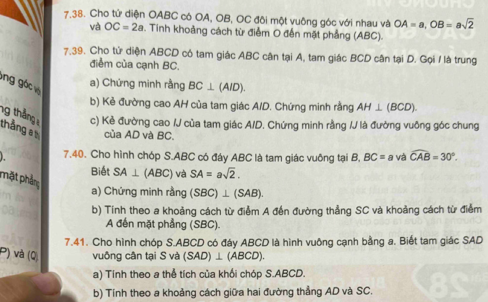 Cho tứ diện OABC có OA, OB, OC đôi một vuông góc với nhau và OA=a, OB=asqrt(2)
và OC=2a. Tính khoảng cách từ điểm O đến mặt phẳng (ABC). 
7.39. Cho tứ diện ABCD có tam giác ABC cân tại A, tam giác BCD cân tại D. Gọi / là trung 
điểm của cạnh BC. 
ng góc v a) Chứng minh rằng BC⊥ (A/D). 
b) Kẻ đường cao AH của tam giác A/D. Chứng minh rằng AH⊥ (BCD). 
ng thẳng c) Kẻ đường cao /J của tam giác A/D. Chứng minh rằng /J là đường vuông góc chung 
thẳng a th 
của AD và BC. 
). 
7.40. Cho hình chóp S. ABC có đáy ABC là tam giác vuông tại B, BC=a và widehat CAB=30°. 
Biết SA⊥ (ABC) và SA=asqrt(2). 
phặt phẳng 
a) Chứng minh rằng (SBC)⊥ (SAB). 
b) Tính theo a khoảng cách từ điểm A đến đường thẳng SC và khoảng cách từ điểm 
A đến mặt phẳng (SBC). 
7.41. Cho hình chóp S. ABCD có đáy ABCD là hình vuông cạnh bằng a. Biết tam giác SAD 
P) và (Q) vuông cân tại S và (SAD)⊥ (ABCD). 
a) Tính theo a thể tích của khối chóp S. ABCD. 
b) Tính theo a khoảng cách giữa hai đường thẳng AD và SC.