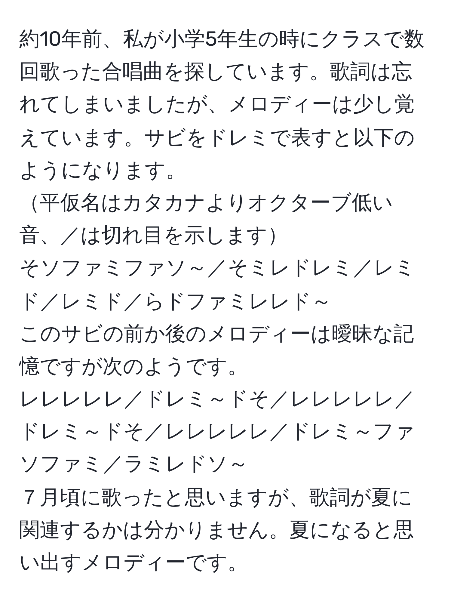 約10年前、私が小学5年生の時にクラスで数回歌った合唱曲を探しています。歌詞は忘れてしまいましたが、メロディーは少し覚えています。サビをドレミで表すと以下のようになります。  
平仮名はカタカナよりオクターブ低い音、／は切れ目を示します  
そソファミファソ～／そミレドレミ／レミド／レミド／らドファミレレド～  
このサビの前か後のメロディーは曖昧な記憶ですが次のようです。  
レレレレレ／ドレミ～ドそ／レレレレレ／ドレミ～ドそ／レレレレレ／ドレミ～ファソファミ／ラミレドソ～  
７月頃に歌ったと思いますが、歌詞が夏に関連するかは分かりません。夏になると思い出すメロディーです。