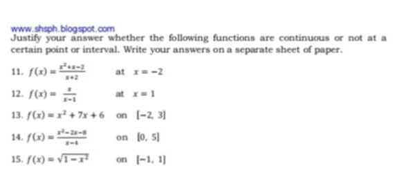 www .shsph.blog spot.com 
Justify your answer whether the following functions are continuous or not at a 
certain point or interval. Write your answers on a separate sheet of paper. 
11. f(x)= (x^2+x-2)/x+2  at x=-2
12. f(x)= x/x-1  at x=1
13. f(x)=x^2+7x+6 on [-2,3]
14. f(x)= (x^2-2x-8)/x-4  on [0,5]
15. f(x)=sqrt(1-x^2) on [-1,1]