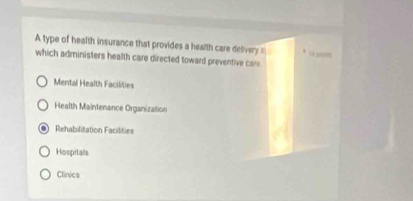 A type of health insurance that provides a health care delivery s 19p
which administers health care directed toward preventive care.
Mental Health Facilities
Health Maintenance Organization
Rehabilitation Facilities
Hospitals
Clinics