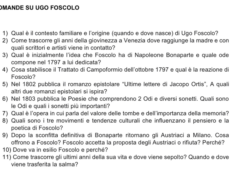 OMANDE SU UGO FOSCOLO 
1) Qual èil contesto familiare e l'origine (quando e dove nasce) di Ugo Foscolo? 
2) Come trascorre gli anni della giovinezza a Venezia dove raggiunge la madre e con 
quali scrittori e artisti viene in contatto? 
3) Qual è inizialmente l'idea che Foscolo ha di Napoleone Bonaparte e quale ode 
compone nel 1797 a lui dedicata? 
4) Cosa stabilisce il Trattato di Campoformio dell'ottobre 1797 e qual è la reazione di 
Foscolo? 
5) Nel 1802 pubblica il romanzo epistolare “Ultime lettere di Jacopo Ortis”, A quali 
altri due romanzi epistolari si ispira? 
6) Nel 1803 pubblica le Poesie che comprendono 2 Odi e diversi sonetti. Quali sono 
le Odi e quali i sonetti più importanti? 
7) Qual è l'opera in cui parla del valore delle tombe e dell'importanza della memoria? 
8) Quali sono i tre movimenti e tendenze culturali che influenzano il pensiero e la 
poetica di Foscolo? 
9) Dopo la sconfitta definitiva di Bonaparte ritornano gli Austriaci a Milano. Cosa 
offrono a Foscolo? Foscolo accetta la proposta degli Austriaci o rifiuta? Perché? 
10) Dove va in esilio Foscolo e perché? 
11) Come trascorre gli ultimi anni della sua vita e dove viene sepolto? Quando e dove 
viene trasferita la salma?