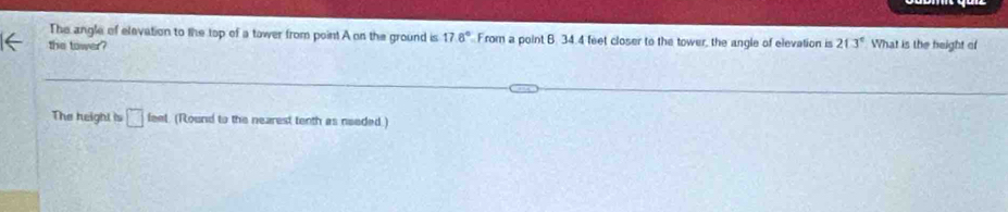 The angle of elevation to the top of a tower from point A on the ground is 17.8° From a point B. 34.4 feet closer to the tower, the angle of elevation is 213° What is the height of 
the tower? 
The height is □ feet (Round to the nearest tenth as needed)