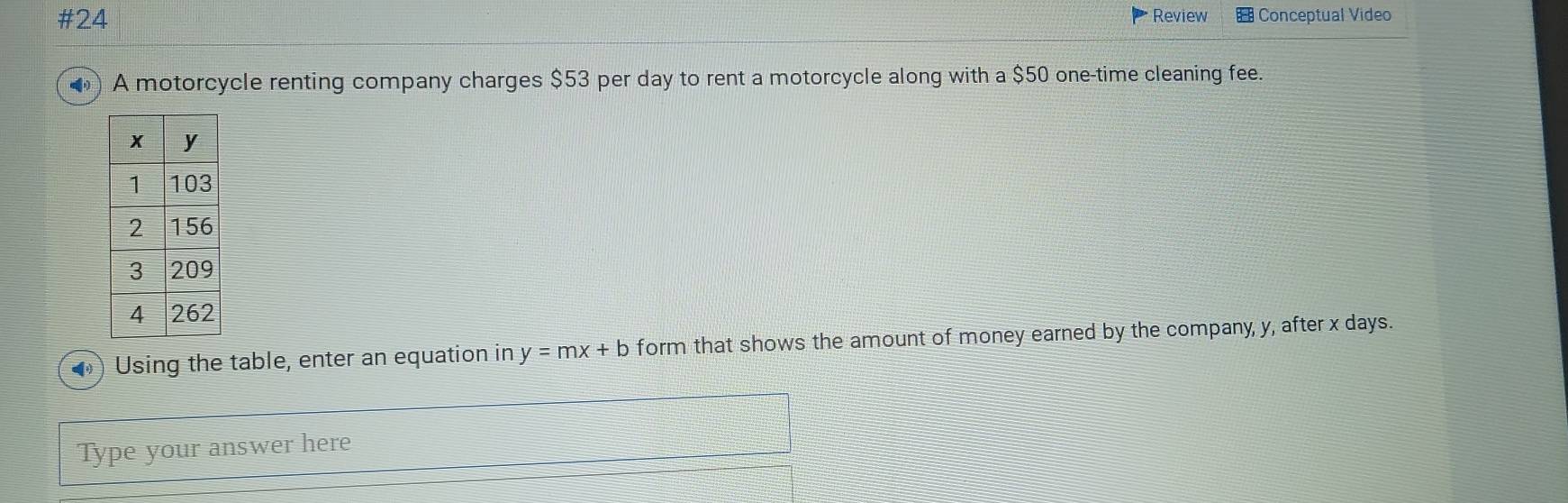 #24 Review Conceptual Video 
() A motorcycle renting company charges $53 per day to rent a motorcycle along with a $50 one-time cleaning fee. 
◆) Using the table, enter an equation in y=mx+b form that shows the amount of money earned by the company, y, after x days. 
Type your answer here