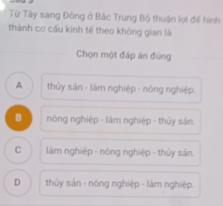 Từ Tây sang Đông ở Bắc Trung Bộ thuận lợi đế hình
thành cơ cấu kinh tế theo không gian là
Chọn một đáp án đúng
A thủy sản - lâm nghiệp - nông nghiệp.
B nông nghiệp - lâm nghiệp - thủy sản.
C lâm nghiệp - nông nghiệp - thủy sản.
D thủy sản - nông nghiệp - lâm nghiệp.