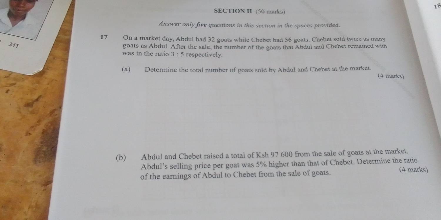 SECTION II (50 marks) 
Answer only five questions in this section in the spaces provided. 
17 On a market day, Abdul had 32 goats while Chebet had 56 goats. Chebet sold twice as many
311
goats as Abdul. After the sale, the number of the goats that Abdul and Chebet remained with 
was in the ratio 3:5 respectively. 
(a) Determine the total number of goats sold by Abdul and Chebet at the market. 
(4 marks) 
(b) Abdul and Chebet raised a total of Ksh 97 600 from the sale of goats at the market. 
Abdul’s selling price per goat was 5% higher than that of Chebet. Determine the ratio 
of the earnings of Abdul to Chebet from the sale of goats. 
(4 marks)