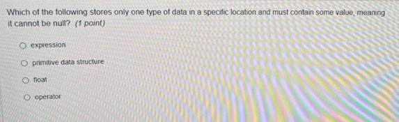 Which of the following stores only one type of data in a specific location and must contain some value, meaning
it cannot be null? (1 point)
expression
primitive data structure
float
operator