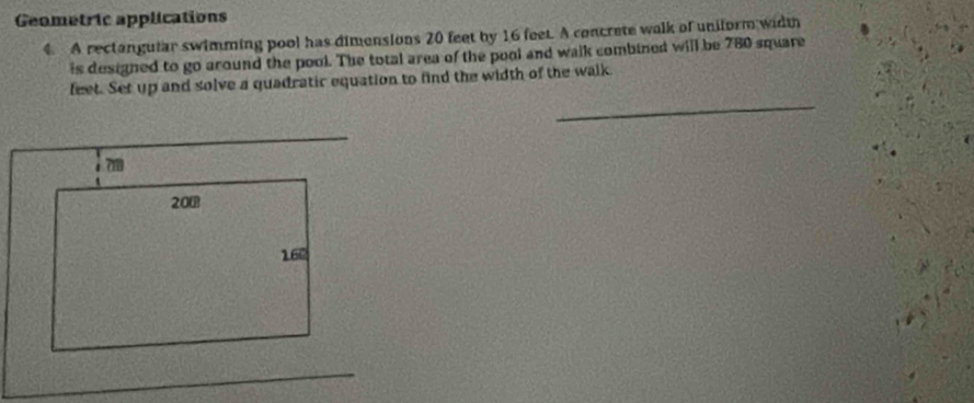 Geometric applications 
4 A rectangular swimming pool has dimensions 20 feet by 16 feet. A concrete walk of uniform width 
is designed to go around the pool. The total area of the pool and walk combined will be 780 square
_ 
feet. Set up and solve a quadratir equation to find the width of the walk