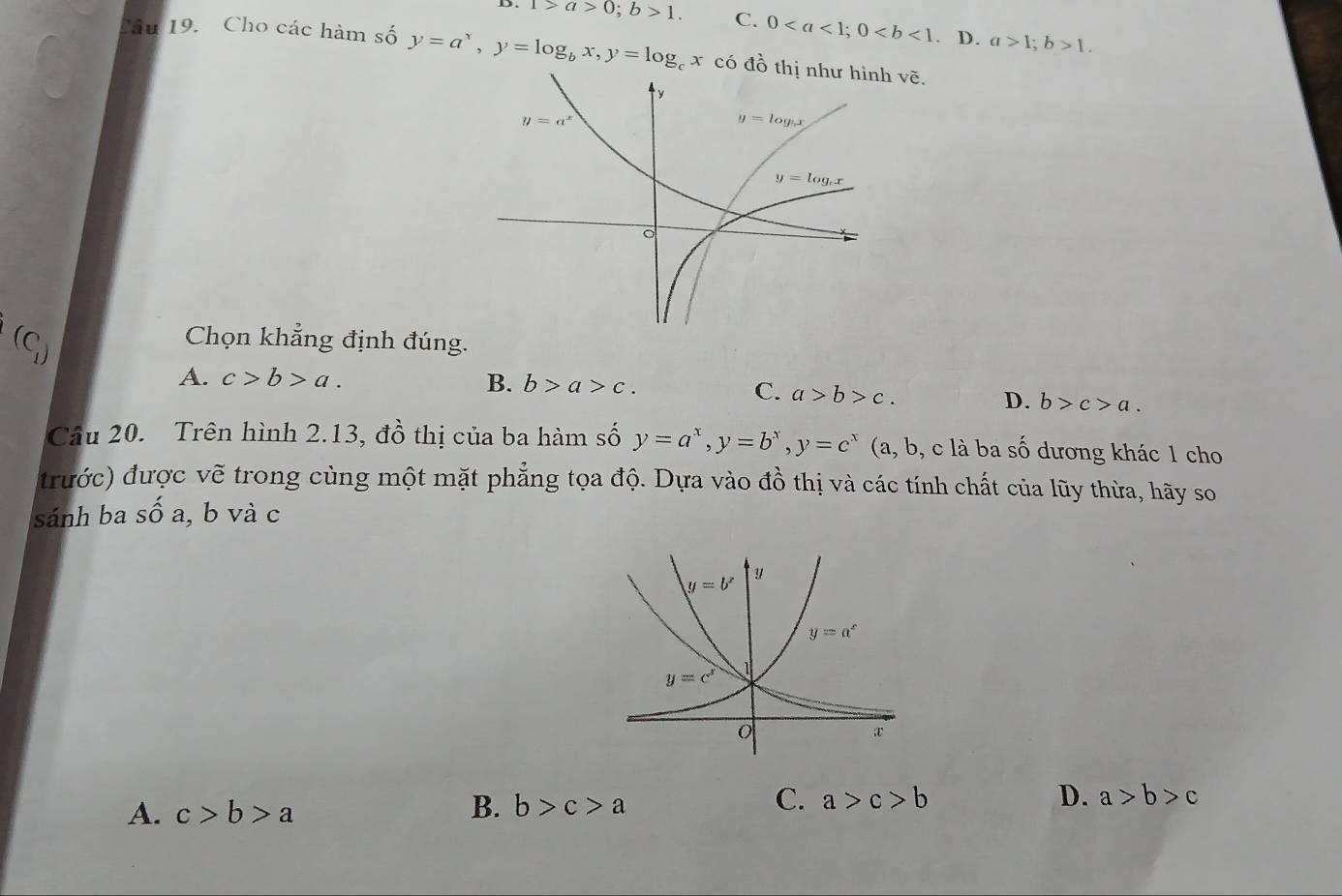 1>a>0;b>1. C. 0. D. a>1;b>1.
Câu 19. Cho các hàm số y=a^x,y=log _bx,y=log _cx có đồ thị như hình vhat e.
(C_1)
Chọn khẳng định đúng.
A. c>b>a. B. b>a>c. C. a>b>c.
D. b>c>a.
Câu 20. Trên hình 2.13, đồ thị của ba hàm số y=a^x,y=b^x,y=c^x (a, b, c là ba số dương khác 1 cho
trước) được vẽ trong cùng một mặt phẳng tọa độ. Dựa vào đồ thị và các tính chất của lũy thừa, hãy so
sánh ba số a, b và c
A. c>b>a
B. b>c>a
C. a>c>b D. a>b>c