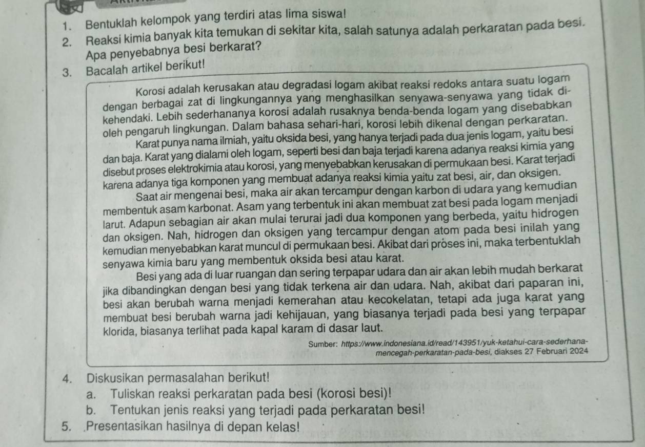 Bentuklah kelompok yang terdiri atas lima siswa!
2. Reaksi kimia banyak kita temukan di sekitar kita, salah satunya adalah perkaratan pada besi.
Apa penyebabnya besi berkarat?
3. Bacalah artikel berikut!
Korosi adalah kerusakan atau degradasi logam akibat reaksi redoks antara suatu logam
dengan berbagai zat di lingkungannya yang menghasilkan senyawa-senyawa yang tidak di-
kehendaki. Lebih sederhananya korosi adalah rusaknya benda-benda logam yang disebabkan
oleh pengaruh lingkungan. Dalam bahasa sehari-hari, korosi lebih dikenal dengan perkaratan.
Karat punya nama ilmiah, yaitu oksida besi, yang hanya terjadi pada dua jenis logam, yaitu besi
dan baja. Karat yang dialami oleh logam, seperti besi dan baja terjadi karena adanya reaksi kimia yang
disebut proses elektrokimia atau korosi, yang menyebabkan kerusakan di permukaan besi. Karat terjadi
karena adanya tiga komponen yang membuat adanya reaksi kimia yaitu zat besi, air, dan oksigen.
Saat air mengenai besi, maka air akan tercampur dengan karbon di udara yang kemudian
membentuk asam karbonat. Asam yang terbentuk ini akan membuat zat besi pada logam menjadi
larut. Adapun sebagian air akan mulai terurai jadi dua komponen yang berbeda, yaitu hidrogen
dan oksigen. Nah, hidrogen dan oksigen yang tercampur dengan atom pada besi inilah yang
kemudian menyebabkan karat muncul di permukaan besi. Akibat dari pröses ini, maka terbentuklah
senyawa kimia baru yang membentuk oksida besi atau karat.
Besi yang ada di luar ruangan dan sering terpapar udara dan air akan lebih mudah berkarat
jika dibandingkan dengan besi yang tidak terkena air dan udara. Nah, akibat dari paparan ini,
besi akan berubah warna menjadi kemerahan atau kecokelatan, tetapi ada juga karat yang
membuat besi berubah warna jadi kehijauan, yang biasanya terjadi pada besi yang terpapar
klorida, biasanya terlihat pada kapal karam di dasar laut.
Sumber: https://www.indonesiana.id/read/143951/yuk-ketahui-cara-sederhana-
mencegah-perkaratan-pada-besi, diakses 27 Februari 2024
4. Diskusikan permasalahan berikut!
a. Tuliskan reaksi perkaratan pada besi (korosi besi)!
b. Tentukan jenis reaksi yang terjadi pada perkaratan besi!
5. Presentasikan hasilnya di depan kelas!