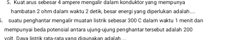 Kuat arus sebesar 4 ampere mengalir dalam konduktor yang mempunya 
hambatan 2 ohm dalam waktu 2 detik, besar energi yang diperlukan adalah.... 
6. suatu penghantar mengalir muatan listrik sebesar 300 C dalam waktu 1 menit dan 
mempunyai beda potensial antara ujung-ujung penghantar tersebut adalah 200
volt. Dava listrik rata-raṭa vạng digupakan adalah