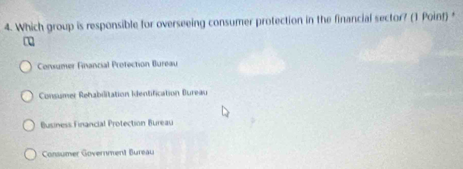 Which group is responsible for overseeing consumer protection in the financial sector? (1 Poinf) *
Consumer Financial Protection Bureau
Consumer Rehabilitation Identification Bureau
Business Financial Protection Bureau
Consumer Government Bureau