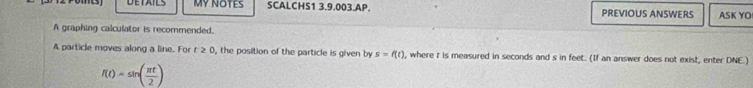 DETAILS MY NOTES SCALCHS1 3.9.003.AP. PREVIOUS ANSWERS ASK YO 
A graphing calculator is recommended. 
A particle moves along a line. For t≥ 0 , the position of the particle is given by s=f(t) , where r is measured in seconds and s in feet. (If an answer does not exist, enter DNE.)
f(t)=sin ( π t/2 )