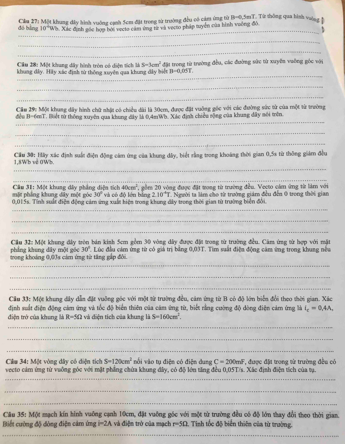 Một khung dây hình vuông cạnh 5cm đặt trong từ trường đều có cảm ứng từ B=0,5mT. Từ thông qua hình vuông
_
đó bằng 10^(-6)Wb v. Xác định góc hợp bởi vecto cảm ứng tử và vecto pháp tuyến của hình vuông đó.
_
_
Câu 28: Một khung dây hình tròn có diện tích là S=3cm^2 đặt trong từ trường đều, các đường sức từ xuyên vuông góc với
_
khung dây. Hãy xác định từ thông xuyên qua khung dây biết B=0,05T.
_
_
Câu 29: Một khung dây hình chữ nhật có chiều dài là 30cm, được đặt vuông góc với các đường sức từ của một từ trường
_
đều B=6mT. Biết từ thống xuyên qua khung dây là 0,4mWb. Xác định chiều rộng của khung dây nói trên.
_
_
Câu 30: Hãy xác định suất điện động cảm ứng của khung dây, biết rằng trong khoảng thời gian 0,5s từ thông giảm đều
_
1,8Wb về 0Wb.
_
Câu 31: Một khung dây phẳng diện tích 40cm^2 7, gồm 20 vòng được đặt trong từ trường đều. Vecto cảm ứng từ làm với
mặt phẳng khung dây một góc 30° và có độ lớn bằng 2.10^(-4)T T. Người ta làm cho từ trường giảm đều đến 0 trong thời gian
_
0,015s. Tính suất điện động cảm ứng xuất hiện trong khung dây trong thời gian từ trường biến đổi.
_
_
Câu 32: Một khung dây tròn bán kính 5cm gồm 30 vòng dây được đặt trong từ trường đều. Cảm ứng từ hợp với mặt
phẳng khung dây một góc 30°. Lúc đầu cảm ứng từ có giá trị bằng 0,03T. Tìm suất điện động cảm ứng trong khung nều
trong khoảng 0,03s cảm ứng từ tăng gấp đôi.
_
_
_
Câu 33: Một khung dây dẫn đặt vuông góc với một từ trường đều, cảm ứng từ B có độ lớn biến đổi theo thời gian. Xác
định suất điện động cảm ứng và tốc độ biến thiên của cảm ứng từ, biết rằng cường độ dòng điện cảm ứng là i_c=0,4A,
điện trở của khung là R=5Omega và diện tích của khung là S=160cm^2.
_
_
_
Câu 34: Một vòng dây có diện tích S=120cm^2 nối vào tụ điện có điện dung C=200mF *, được đặt trong từ trường đều có
vecto cảm ứng từ vuông góc với mặt phẳng chứa khung dây, có độ lớn tăng đều 0,05T/s. Xác định điện tích của tụ.
_
_
_
Câu 35: Một mạch kín hình vuông cạnh 10cm, đặt vuông góc với một từ trường đều có độ lớn thay đổi theo thời gian.
Biết cường độ dòng điện cảm ứn gi=2A và điện trở của mạch r=5Omega .. Tính tốc độ biến thiên của từ trường.
_