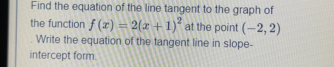 Find the equation of the line tangent to the graph of 
the function f(x)=2(x+1)^2 at the point (-2,2)
Write the equation of the tangent line in slope- 
intercept form.