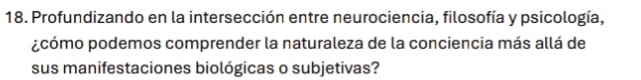 Profundizando en la intersección entre neurociencia, filosofía y psicología, 
¿cómo podemos comprender la naturaleza de la conciencia más allá de 
sus manifestaciones biológicas o subjetivas?