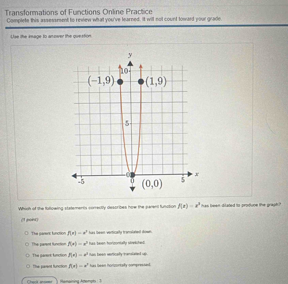 Transformations of Functions Online Practice
Complete this assessment to review what you've learned. It will not count toward your grade.
Use the image to answer the question.
Which of the following statements correctly describes how the parent function f(x)=x^2 has been dilated to produce the graph?
(1 point)
The parent function f(x)=x^2 has been vertically translated down.
The parent function f(x)=x^2 has been horizontally stretched.
The parent function f(x)=x^2 has been vertically translated up.
The parent function f(x)=x^2 has been horizontally compressed.
Check answer Remaining Attempts : 3